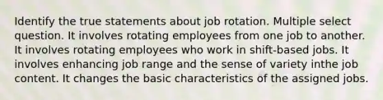 Identify the true statements about job rotation. Multiple select question. It involves rotating employees from one job to another. It involves rotating employees who work in shift-based jobs. It involves enhancing job range and the sense of variety inthe job content. It changes the basic characteristics of the assigned jobs.