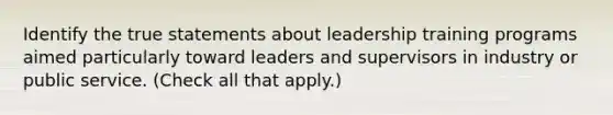 Identify the true statements about leadership training programs aimed particularly toward leaders and supervisors in industry or public service. (Check all that apply.)