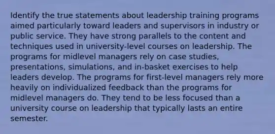 Identify the true statements about leadership training programs aimed particularly toward leaders and supervisors in industry or public service. They have strong parallels to the content and techniques used in university-level courses on leadership. The programs for midlevel managers rely on case studies, presentations, simulations, and in-basket exercises to help leaders develop. The programs for first-level managers rely more heavily on individualized feedback than the programs for midlevel managers do. They tend to be less focused than a university course on leadership that typically lasts an entire semester.