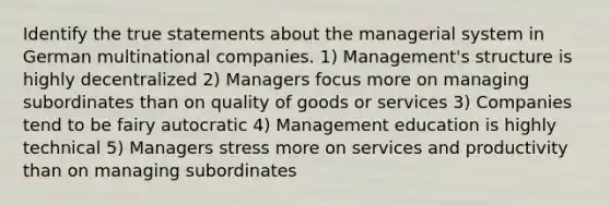 Identify the true statements about the managerial system in German multinational companies. 1) Management's structure is highly decentralized 2) Managers focus more on managing subordinates than on quality of goods or services 3) Companies tend to be fairy autocratic 4) Management education is highly technical 5) Managers stress more on services and productivity than on managing subordinates