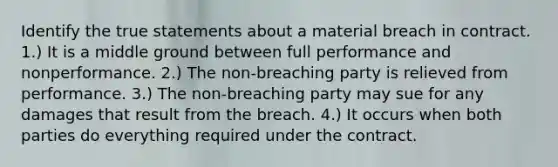 Identify the true statements about a material breach in contract. 1.) It is a middle ground between full performance and nonperformance. 2.) The non-breaching party is relieved from performance. 3.) The non-breaching party may sue for any damages that result from the breach. 4.) It occurs when both parties do everything required under the contract.