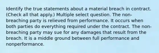 Identify the true statements about a material breach in contract. (Check all that apply.) Multiple select question. The non-breaching party is relieved from performance. It occurs when both parties do everything required under the contract. The non-breaching party may sue for any damages that result from the breach. It is a middle ground between full performance and nonperformance.