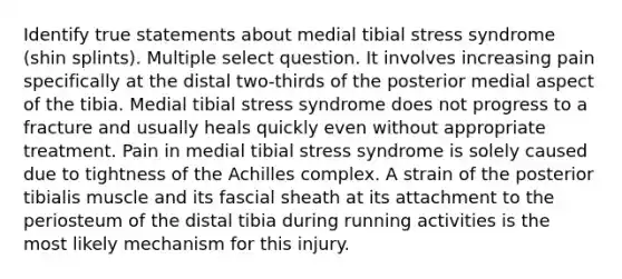 Identify true statements about medial tibial stress syndrome (shin splints). Multiple select question. It involves increasing pain specifically at the distal two-thirds of the posterior medial aspect of the tibia. Medial tibial stress syndrome does not progress to a fracture and usually heals quickly even without appropriate treatment. Pain in medial tibial stress syndrome is solely caused due to tightness of the Achilles complex. A strain of the posterior tibialis muscle and its fascial sheath at its attachment to the periosteum of the distal tibia during running activities is the most likely mechanism for this injury.