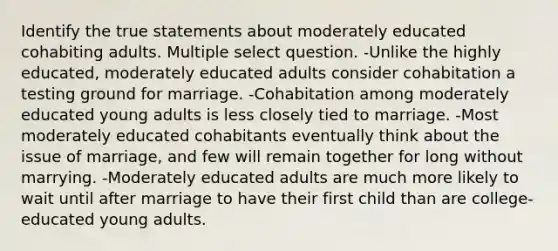 Identify the true statements about moderately educated cohabiting adults. Multiple select question. -Unlike the highly educated, moderately educated adults consider cohabitation a testing ground for marriage. -Cohabitation among moderately educated young adults is less closely tied to marriage. -Most moderately educated cohabitants eventually think about the issue of marriage, and few will remain together for long without marrying. -Moderately educated adults are much more likely to wait until after marriage to have their first child than are college-educated young adults.