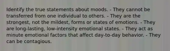 Identify the true statements about moods. - They cannot be transferred from one individual to others. - They are the strongest, not the mildest, forms or states of emotions. - They are long-lasting, low-intensity emotional states. - They act as minute emotional factors that affect day-to-day behavior. - They can be contagious.