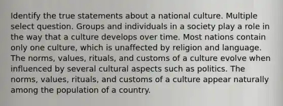 Identify the true statements about a national culture. Multiple select question. Groups and individuals in a society play a role in the way that a culture develops over time. Most nations contain only one culture, which is unaffected by religion and language. The norms, values, rituals, and customs of a culture evolve when influenced by several cultural aspects such as politics. The norms, values, rituals, and customs of a culture appear naturally among the population of a country.