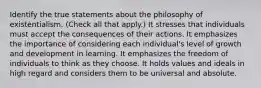 Identify the true statements about the philosophy of existentialism. (Check all that apply.) It stresses that individuals must accept the consequences of their actions. It emphasizes the importance of considering each individual's level of growth and development in learning. It emphasizes the freedom of individuals to think as they choose. It holds values and ideals in high regard and considers them to be universal and absolute.