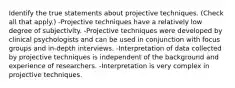 Identify the true statements about projective techniques. (Check all that apply.) -Projective techniques have a relatively low degree of subjectivity. -Projective techniques were developed by clinical psychologists and can be used in conjunction with focus groups and in-depth interviews. -Interpretation of data collected by projective techniques is independent of the background and experience of researchers. -Interpretation is very complex in projective techniques.