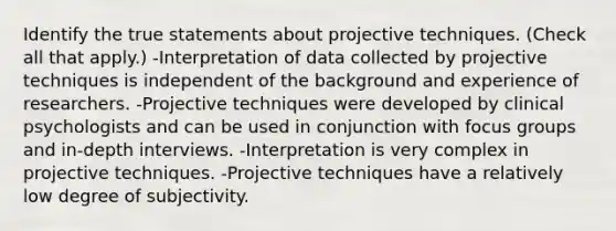 Identify the true statements about projective techniques. (Check all that apply.) -Interpretation of data collected by projective techniques is independent of the background and experience of researchers. -Projective techniques were developed by clinical psychologists and can be used in conjunction with focus groups and in-depth interviews. -Interpretation is very complex in projective techniques. -Projective techniques have a relatively low degree of subjectivity.