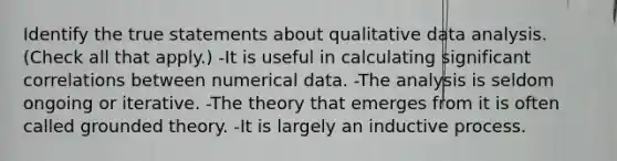 Identify the true statements about qualitative data analysis. (Check all that apply.) -It is useful in calculating significant correlations between numerical data. -The analysis is seldom ongoing or iterative. -The theory that emerges from it is often called grounded theory. -It is largely an inductive process.