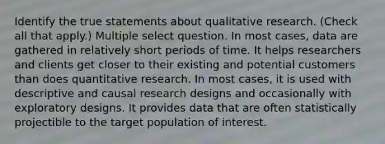 Identify the true statements about qualitative research. (Check all that apply.) Multiple select question. In most cases, data are gathered in relatively short periods of time. It helps researchers and clients get closer to their existing and potential customers than does quantitative research. In most cases, it is used with descriptive and causal research designs and occasionally with exploratory designs. It provides data that are often statistically projectible to the target population of interest.