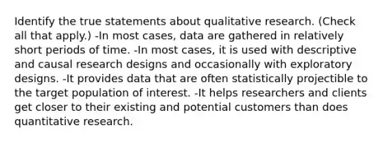 Identify the true statements about qualitative research. (Check all that apply.) -In most cases, data are gathered in relatively short periods of time. -In most cases, it is used with descriptive and causal <a href='https://www.questionai.com/knowledge/kbyzaJ4aE3-research-design' class='anchor-knowledge'>research design</a>s and occasionally with exploratory designs. -It provides data that are often statistically projectible to the target population of interest. -It helps researchers and clients get closer to their existing and potential customers than does quantitative research.