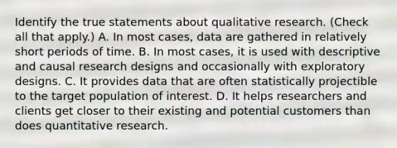 Identify the true statements about qualitative research. (Check all that apply.) A. In most cases, data are gathered in relatively short periods of time. B. In most cases, it is used with descriptive and causal research designs and occasionally with exploratory designs. C. It provides data that are often statistically projectible to the target population of interest. D. It helps researchers and clients get closer to their existing and potential customers than does quantitative research.