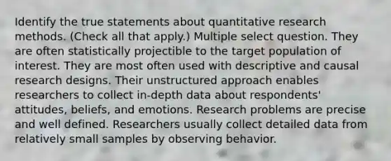 Identify the true statements about quantitative research methods. (Check all that apply.) Multiple select question. They are often statistically projectible to the target population of interest. They are most often used with descriptive and causal research designs. Their unstructured approach enables researchers to collect in-depth data about respondents' attitudes, beliefs, and emotions. Research problems are precise and well defined. Researchers usually collect detailed data from relatively small samples by observing behavior.