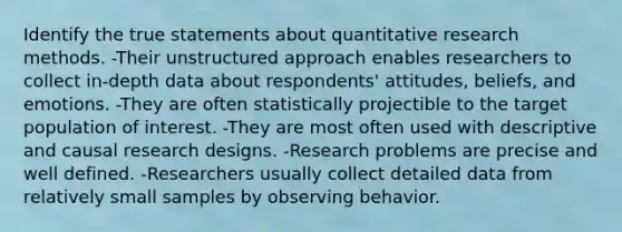 Identify the true statements about quantitative research methods. -Their unstructured approach enables researchers to collect in-depth data about respondents' attitudes, beliefs, and emotions. -They are often statistically projectible to the target population of interest. -They are most often used with descriptive and causal research designs. -Research problems are precise and well defined. -Researchers usually collect detailed data from relatively small samples by observing behavior.