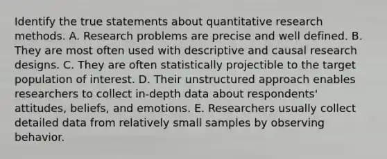 Identify the true statements about quantitative research methods. A. Research problems are precise and well defined. B. They are most often used with descriptive and causal research designs. C. They are often statistically projectible to the target population of interest. D. Their unstructured approach enables researchers to collect in-depth data about respondents' attitudes, beliefs, and emotions. E. Researchers usually collect detailed data from relatively small samples by observing behavior.