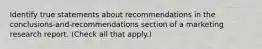 Identify true statements about recommendations in the conclusions-and-recommendations section of a marketing research report. (Check all that apply.)