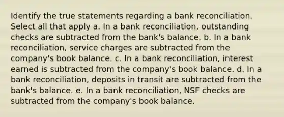 Identify the true statements regarding a bank reconciliation. Select all that apply a. In a bank reconciliation, outstanding checks are subtracted from the bank's balance. b. In a bank reconciliation, service charges are subtracted from the company's book balance. c. In a bank reconciliation, interest earned is subtracted from the company's book balance. d. In a bank reconciliation, deposits in transit are subtracted from the bank's balance. e. In a bank reconciliation, NSF checks are subtracted from the company's book balance.