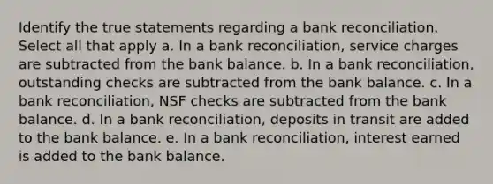 Identify the true statements regarding a bank reconciliation. Select all that apply a. In a bank reconciliation, service charges are subtracted from the bank balance. b. In a bank reconciliation, outstanding checks are subtracted from the bank balance. c. In a bank reconciliation, NSF checks are subtracted from the bank balance. d. In a bank reconciliation, deposits in transit are added to the bank balance. e. In a bank reconciliation, interest earned is added to the bank balance.