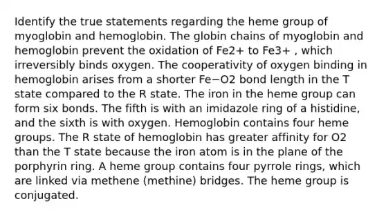 Identify the true statements regarding the heme group of myoglobin and hemoglobin. The globin chains of myoglobin and hemoglobin prevent the oxidation of Fe2+ to Fe3+ , which irreversibly binds oxygen. The cooperativity of oxygen binding in hemoglobin arises from a shorter Fe−O2 bond length in the T state compared to the R state. The iron in the heme group can form six bonds. The fifth is with an imidazole ring of a histidine, and the sixth is with oxygen. Hemoglobin contains four heme groups. The R state of hemoglobin has greater affinity for O2 than the T state because the iron atom is in the plane of the porphyrin ring. A heme group contains four pyrrole rings, which are linked via methene (methine) bridges. The heme group is conjugated.