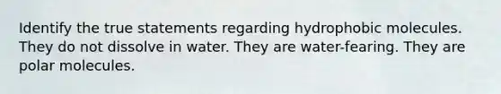 Identify the true statements regarding hydrophobic molecules. They do not dissolve in water. They are water-fearing. They are polar molecules.