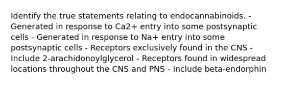 Identify the true statements relating to endocannabinoids. - Generated in response to Ca2+ entry into some postsynaptic cells - Generated in response to Na+ entry into some postsynaptic cells - Receptors exclusively found in the CNS - Include 2-arachidonoylglycerol - Receptors found in widespread locations throughout the CNS and PNS - Include beta-endorphin