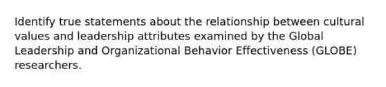 Identify true statements about the relationship between cultural values and leadership attributes examined by the Global Leadership and Organizational Behavior Effectiveness (GLOBE) researchers.