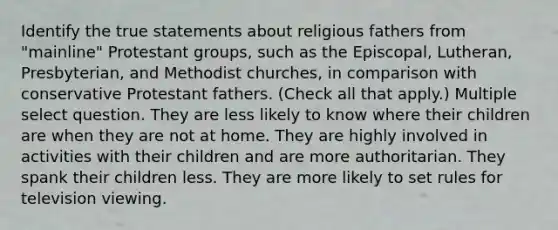 Identify the true statements about religious fathers from "mainline" Protestant groups, such as the Episcopal, Lutheran, Presbyterian, and Methodist churches, in comparison with conservative Protestant fathers. (Check all that apply.) Multiple select question. They are less likely to know where their children are when they are not at home. They are highly involved in activities with their children and are more authoritarian. They spank their children less. They are more likely to set rules for television viewing.