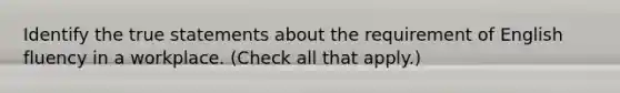 Identify the true statements about the requirement of English fluency in a workplace. (Check all that apply.)