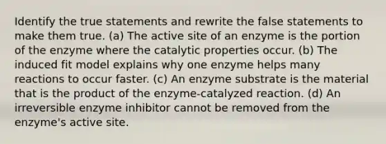 Identify the true statements and rewrite the false statements to make them true. (a) The active site of an enzyme is the portion of the enzyme where the catalytic properties occur. (b) The induced fit model explains why one enzyme helps many reactions to occur faster. (c) An enzyme substrate is the material that is the product of the enzyme-catalyzed reaction. (d) An irreversible enzyme inhibitor cannot be removed from the enzyme's active site.