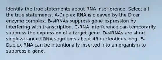 Identify the true statements about RNA interference. Select all the true statements. A-Duplex RNA is cleaved by the Dicer enzyme complex. B-siRNAs suppress gene expression by interfering with transcription. C-RNA interference can temporarily suppress the expression of a target gene. D-siRNAs are short, single-stranded RNA segments about 45 nucleotides long. E-Duplex RNA can be intentionally inserted into an organism to suppress a gene.