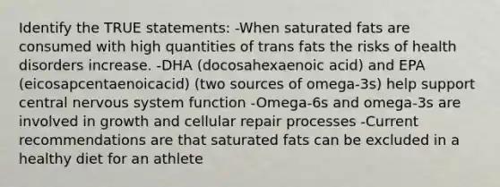 Identify the TRUE statements: -When saturated fats are consumed with high quantities of trans fats the risks of health disorders increase. -DHA (docosahexaenoic acid) and EPA (eicosapcentaenoicacid) (two sources of omega-3s) help support central <a href='https://www.questionai.com/knowledge/kThdVqrsqy-nervous-system' class='anchor-knowledge'>nervous system</a> function -Omega-6s and omega-3s are involved in growth and cellular repair processes -Current recommendations are that saturated fats can be excluded in a healthy diet for an athlete