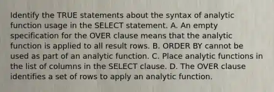 Identify the TRUE statements about the syntax of analytic function usage in the SELECT statement. A. An empty specification for the OVER clause means that the analytic function is applied to all result rows. B. ORDER BY cannot be used as part of an analytic function. C. Place analytic functions in the list of columns in the SELECT clause. D. The OVER clause identifies a set of rows to apply an analytic function.