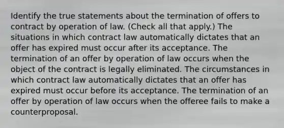 Identify the true statements about the termination of offers to contract by operation of law. (Check all that apply.) The situations in which contract law automatically dictates that an offer has expired must occur after its acceptance. The termination of an offer by operation of law occurs when the object of the contract is legally eliminated. The circumstances in which contract law automatically dictates that an offer has expired must occur before its acceptance. The termination of an offer by operation of law occurs when the offeree fails to make a counterproposal.