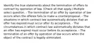 Identify the true statements about the termination of offers to contract by operation of law. (Check all that apply.) Multiple select question. - The termination of an offer by operation of law occurs when the offeree fails to make a counterproposal. - The situations in which contract law automatically dictates that an offer has expired must occur after its acceptance. - The circumstances in which contract law automatically dictates that an offer has expired must occur before its acceptance. - The termination of an offer by operation of law occurs when the object of the contract is legally eliminated.