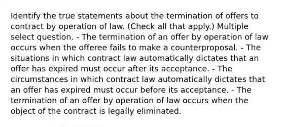 Identify the true statements about the termination of offers to contract by operation of law. (Check all that apply.) Multiple select question. - The termination of an offer by operation of law occurs when the offeree fails to make a counterproposal. - The situations in which contract law automatically dictates that an offer has expired must occur after its acceptance. - The circumstances in which contract law automatically dictates that an offer has expired must occur before its acceptance. - The termination of an offer by operation of law occurs when the object of the contract is legally eliminated.