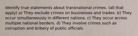 Identify true statements about transnational crimes. (all that apply) a) They exclude crimes on businesses and trades. b) They occur simultaneously in different nations. c) They occur across multiple national borders. d) They involve crimes such as corruption and bribery of public officials.