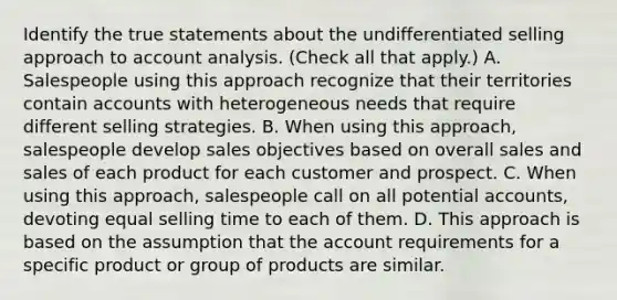 Identify the true statements about the undifferentiated selling approach to account analysis. (Check all that apply.) A. Salespeople using this approach recognize that their territories contain accounts with heterogeneous needs that require different selling strategies. B. When using this approach, salespeople develop sales objectives based on overall sales and sales of each product for each customer and prospect. C. When using this approach, salespeople call on all potential accounts, devoting equal selling time to each of them. D. This approach is based on the assumption that the account requirements for a specific product or group of products are similar.