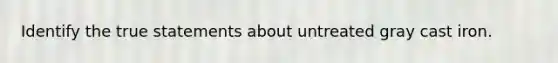 Identify the true statements about untreated gray cast iron.