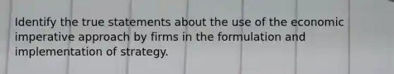 Identify the true statements about the use of the economic imperative approach by firms in the formulation and implementation of strategy.