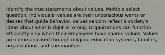 Identify the true statements about values. Multiple select question. Individuals' values are their unconscious wants or desires that guide behavior. Values seldom reflect a society's ideas about what is right or wrong. Organizations can function efficiently only when their employees have shared values. Values are communicated through religion, education systems, families, organizations, and communities.