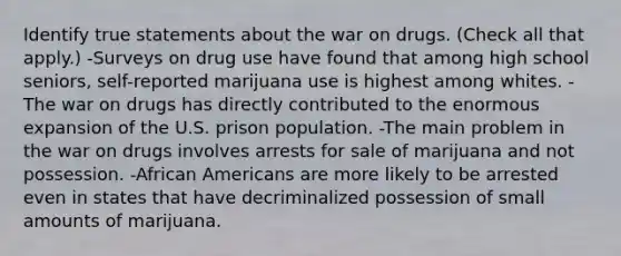 Identify true statements about the war on drugs. (Check all that apply.) -Surveys on drug use have found that among high school seniors, self-reported marijuana use is highest among whites. -The war on drugs has directly contributed to the enormous expansion of the U.S. prison population. -The main problem in the war on drugs involves arrests for sale of marijuana and not possession. -African Americans are more likely to be arrested even in states that have decriminalized possession of small amounts of marijuana.