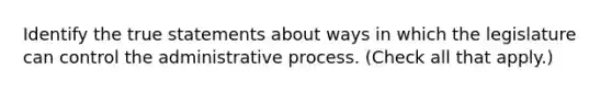 Identify the true statements about ways in which the legislature can control the administrative process. (Check all that apply.)