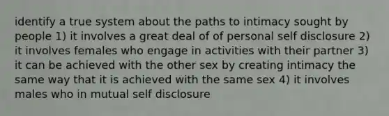 identify a true system about the paths to intimacy sought by people 1) it involves a great deal of of personal self disclosure 2) it involves females who engage in activities with their partner 3) it can be achieved with the other sex by creating intimacy the same way that it is achieved with the same sex 4) it involves males who in mutual self disclosure