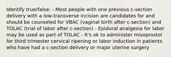 Identify true/false: - Most people with one previous c-section delivery with a low-transverse incision are candidates for and should be counseled for VBAC (vaginal birth after c-section) and TOLAC (trial of labor after c-section) - Epidural analgesia for labor may be used as part of TOLAC - It's ok to administer misoprostol for third trimester cervical ripening or labor induction in patients who have had a c-section delivery or major uterine surgery