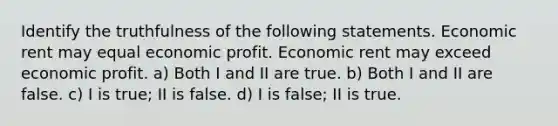 Identify the truthfulness of the following statements. Economic rent may equal economic profit. Economic rent may exceed economic profit. a) Both I and II are true. b) Both I and II are false. c) I is true; II is false. d) I is false; II is true.