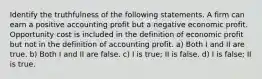 Identify the truthfulness of the following statements. A firm can earn a positive accounting profit but a negative economic profit. Opportunity cost is included in the definition of economic profit but not in the definition of accounting profit. a) Both I and II are true. b) Both I and II are false. c) I is true; II is false. d) I is false; II is true.