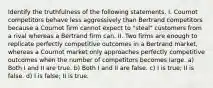 Identify the truthfulness of the following statements. I. Cournot competitors behave less aggressively than Bertrand competitors because a Cournot firm cannot expect to "steal" customers from a rival whereas a Bertrand firm can. II. Two firms are enough to replicate perfectly competitive outcomes in a Bertrand market, whereas a Cournot market only approaches perfectly competitive outcomes when the number of competitors becomes large. a) Both I and II are true. b) Both I and II are false. c) I is true; II is false. d) I is false; II is true.