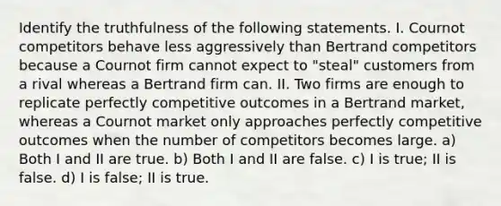 Identify the truthfulness of the following statements. I. Cournot competitors behave less aggressively than Bertrand competitors because a Cournot firm cannot expect to "steal" customers from a rival whereas a Bertrand firm can. II. Two firms are enough to replicate perfectly competitive outcomes in a Bertrand market, whereas a Cournot market only approaches perfectly competitive outcomes when the number of competitors becomes large. a) Both I and II are true. b) Both I and II are false. c) I is true; II is false. d) I is false; II is true.