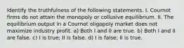 Identify the truthfulness of the following statements. I. Cournot firms do not attain the monopoly or collusive equilibrium. II. The equilibrium output in a Cournot oligopoly market does not maximize industry profit. a) Both I and II are true. b) Both I and II are false. c) I is true; II is false. d) I is false; II is true.